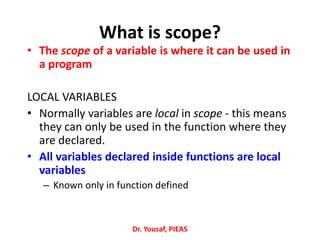 What is scope?
• The scope of a variable is where it can be used in
a program
LOCAL VARIABLES
• Normally variables are local in scope - this means
they can only be used in the function where they
are declared.
• All variables declared inside functions are local
variables
– Known only in function defined
Dr. Yousaf, PIEAS
 