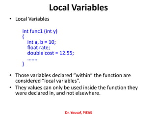 Local Variables
• Local Variables
int func1 (int y)
{
int a, b = 10;
float rate;
double cost = 12.55;
.......
}
• Those variables declared “within” the function are
considered “local variables”.
• They values can only be used inside the function they
were declared in, and not elsewhere.
Dr. Yousaf, PIEAS
 