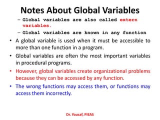 Notes About Global Variables
– Global variables are also called extern
variables.
– Global variables are known in any function
• A global variable is used when it must be accessible to
more than one function in a program.
• Global variables are often the most important variables
in procedural programs.
• However, global variables create organizational problems
because they can be accessed by any function.
• The wrong functions may access them, or functions may
access them incorrectly.
Dr. Yousaf, PIEAS
 