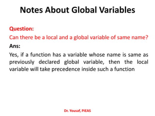 Notes About Global Variables
Question:
Can there be a local and a global variable of same name?
Ans:
Yes, if a function has a variable whose name is same as
previously declared global variable, then the local
variable will take precedence inside such a function
Dr. Yousaf, PIEAS
 