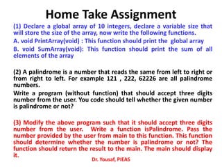 Home Take Assignment
(1) Declare a global array of 10 integers, declare a variable size that
will store the size of the array, now write the following functions.
A. void PrintArray(void) : This function should print the global array
B. void SumArray(void): This function should print the sum of all
elements of the array
(2) A palindrome is a number that reads the same from left to right or
from right to left. For example 121 , 222, 62226 are all palindrome
numbers.
Write a program (without function) that should accept three digits
number from the user. You code should tell whether the given number
is palindrome or not?
(3) Modify the above program such that it should accept three digits
number from the user. Write a function isPalindrome. Pass the
number provided by the user from main to this function. This function
should determine whether the number is palindrome or not? The
function should return the result to the main. The main should display
it.
Dr. Yousaf, PIEAS
 