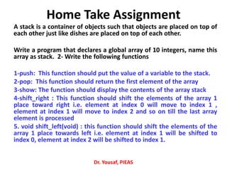 Home Take Assignment
A stack is a container of objects such that objects are placed on top of
each other just like dishes are placed on top of each other.
Write a program that declares a global array of 10 integers, name this
array as stack. 2‐ Write the following functions
1‐push: This function should put the value of a variable to the stack.
2‐pop: This function should return the first element of the array
3‐show: The function should display the contents of the array stack
4-shift_right : This function should shift the elements of the array 1
place toward right i.e. element at index 0 will move to index 1 ,
element at index 1 will move to index 2 and so on till the last array
element is processed
5. void shift_left(void) : this function should shift the elements of the
array 1 place towards left i.e. element at index 1 will be shifted to
index 0, element at index 2 will be shifted to index 1.
Dr. Yousaf, PIEAS
 