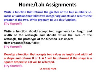 Home/Lab Assignments
Write a function that returns the greater of the two numbers i.e.
make a function that takes two integer arguments and returns the
greater of the two. Write program to use this function.
(Try Yourself)
Write a function should accept two arguments i.e. length and
width of the rectangle and should return the area of the
rectangle, the prototype of the function is as under:
float areaRect(float, float);
(Try Yourself)
Develop a function that accepts two values as length and width of
a shape and returns 0 or 1. A 1 will be returned if the shape is a
square otherwise a 0 will be returned.
(Try Yourself).
Dr. Yousaf, PIEAS
 