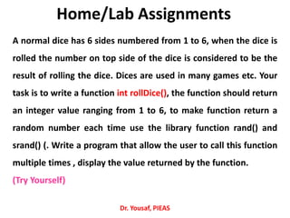 Home/Lab Assignments
A normal dice has 6 sides numbered from 1 to 6, when the dice is
rolled the number on top side of the dice is considered to be the
result of rolling the dice. Dices are used in many games etc. Your
task is to write a function int rollDice(), the function should return
an integer value ranging from 1 to 6, to make function return a
random number each time use the library function rand() and
srand() (. Write a program that allow the user to call this function
multiple times , display the value returned by the function.
(Try Yourself)
Dr. Yousaf, PIEAS
 