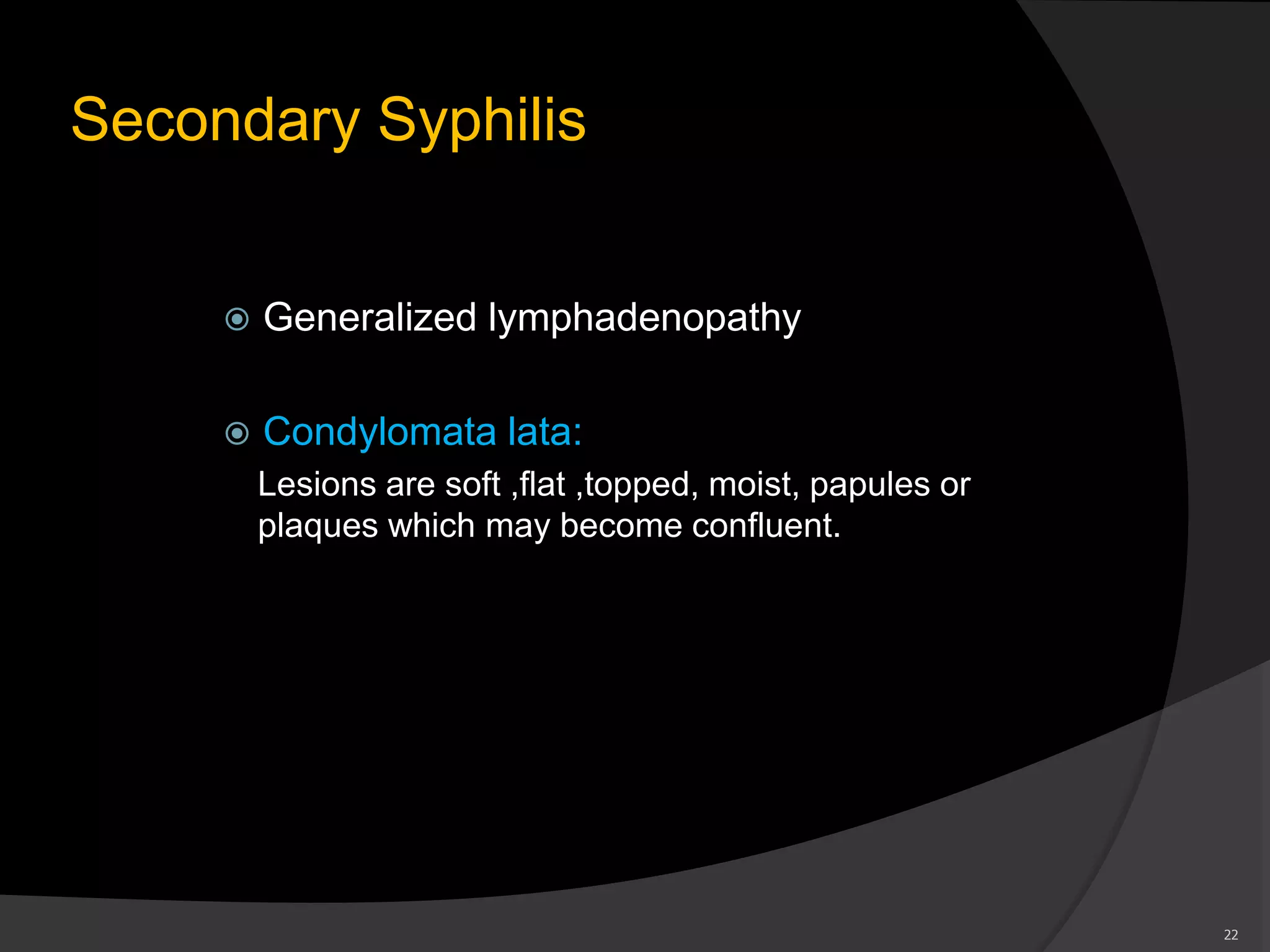 Secondary Syphilis
 Generalized lymphadenopathy
 Condylomata lata:
Lesions are soft ,flat ,topped, moist, papules or
plaques which may become confluent.
22
 