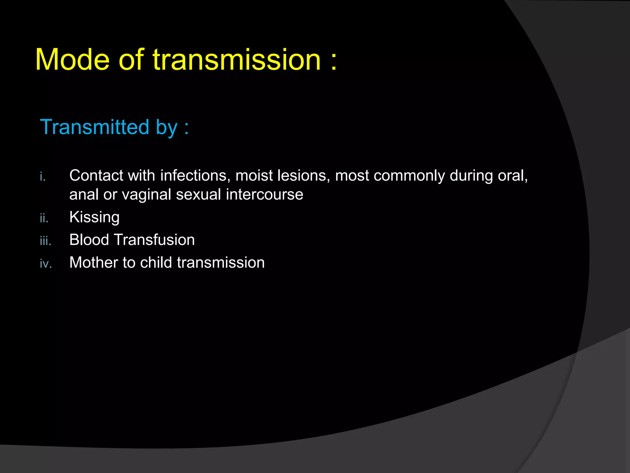 Mode of transmission :
Transmitted by :
i. Contact with infections, moist lesions, most commonly during oral,
anal or vaginal sexual intercourse
ii. Kissing
iii. Blood Transfusion
iv. Mother to child transmission
 