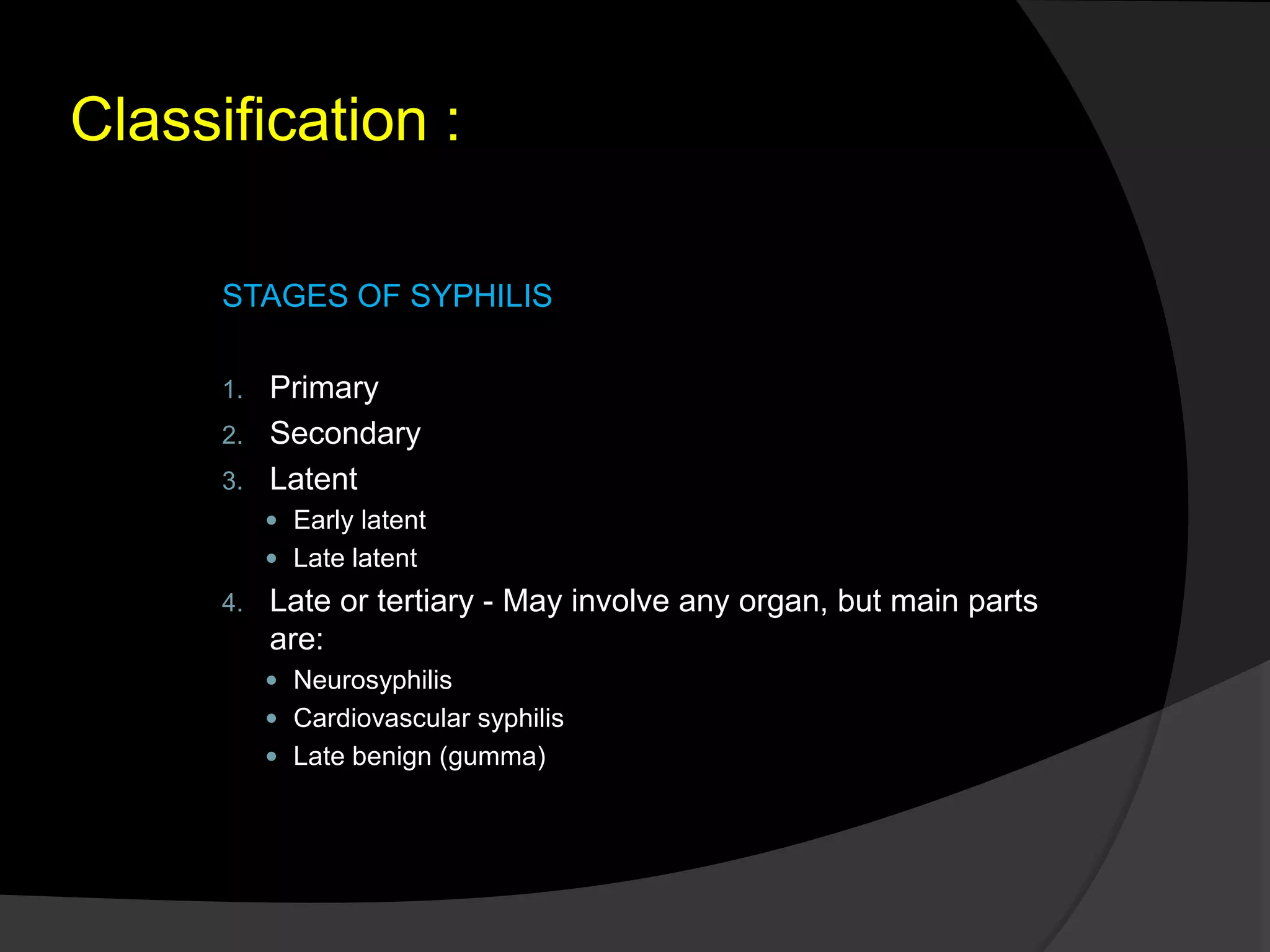 Classification :
STAGES OF SYPHILIS
1. Primary
2. Secondary
3. Latent
 Early latent
 Late latent
4. Late or tertiary - May involve any organ, but main parts
are:
 Neurosyphilis
 Cardiovascular syphilis
 Late benign (gumma)
 