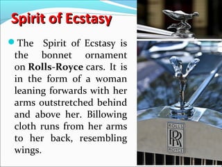 Spirit of EcstasySpirit of Ecstasy
The Spirit of Ecstasy is
the bonnet ornament
on Rolls-Royce cars. It is
in the form of a woman
leaning forwards with her
arms outstretched behind
and above her. Billowing
cloth runs from her arms
to her back, resembling
wings.
 