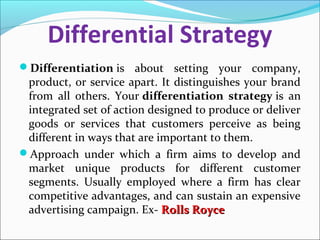 Differential Strategy
Differentiation is about setting your company,
product, or service apart. It distinguishes your brand
from all others. Your differentiation strategy is an
integrated set of action designed to produce or deliver
goods or services that customers perceive as being
different in ways that are important to them.
Approach under which a firm aims to develop and
market unique products for different customer
segments. Usually employed where a firm has clear
competitive advantages, and can sustain an expensive
advertising campaign. Ex- Rolls RoyceRolls Royce
 