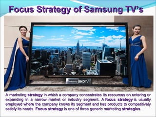Focus Strategy of Samsung TV’sFocus Strategy of Samsung TV’s
A marketingA marketing strategystrategy in which a company concentrates its resources on entering orin which a company concentrates its resources on entering or
expanding in a narrow market or industry segment. Aexpanding in a narrow market or industry segment. A focus strategyfocus strategy is usuallyis usually
employed where the company knows its segment and has products to competitivelyemployed where the company knows its segment and has products to competitively
satisfy its needs.satisfy its needs. Focus strategyFocus strategy is one of three generic marketingis one of three generic marketing strategiesstrategies..
 