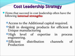 Cost Leadership StrategyCost Leadership Strategy
Firms that succeed in cost leadership often have the
following internal strengthsinternal strengths:
Access to the Additional capital required.
Skill in designing products for efficient &
Unique manufacturing
High level of expertise in process
engineering.
Efficient distribution channels of
Production
 