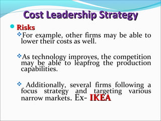 Cost Leadership StrategyCost Leadership Strategy
RisksRisks
For example, other firms may be able to
lower their costs as well.
As technology improves, the competition
may be able to leapfrog the production
capabilities.
 Additionally, several firms following a
focus strategy and targeting various
narrow markets. Ex- IKEAIKEA
 