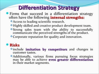 Differentiation StrategyDifferentiation Strategy
Firms that succeed in a differentiation strategy
often have the following internal strengths:internal strengths:
Access to leading scientific research.
Highly skilled and creative product development team.
Strong sales team with the ability to successfully
communicate the perceived strengths of the product.
Corporate reputation for quality and innovation.
RisksRisks
include imitation by competitorsimitation by competitors and changes in
customer tastes.
Additionally, various firms pursuing focus strategies
may be able to achieve even greater differentiationeven greater differentiation
in their market segments.
 