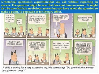 A child is asking for a very expensive toy. His parent says "Do you think that money
just grows on trees?"
A rhetorical question is a question that you ask without expecting an
answer. The question might be one that does not have an answer. It might
also be one that has an obvious answer but you have asked the question to
make a point, to persuade or for literary effect.
 