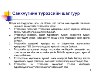 6
Санхүүгийн түрээсийн шалгуур
Доорх шалгууруудын аль нэг болон хэд хэдэн нөхцлүүдийг хангасан
нөхцөлд санхүүгийн түрээс гэж үздэг.
1. Түрээсийн гэрээгээр түрээсийн хугацааны эцэст хөрөнгө эзэмших
эрх нь түрээслэгчид шилжиж байвал.
2. Түрээсийн гэрээний эцэст түрээслэгч тухайн хөрөнгийг тухайн
үеийн бодит үнээс харьцангуй хямд үнээр худалдан авах эрхтэй
байвал.
3. Түрээсийн гэрээний хугацаа нь уг хөрөнгийн ашиглалтын
хугацааны 75% ба түүнээс дээш хувьтай тэнцэж байвал.
4. Түрээсийн хугацааны эхэнд түрээсийн төлбөрийн өнөөгийн үнэ
цэнэ нь хөрөнгийн зах зээлийн үнийн 90% ба түүнээс дээш хувьтай
тэнцэж байвал.
5. Түрээслэсэн хөрөнгө нь тусгай шинж чанартай байх бөгөөд зөвхөн
түрээслэгч түүнд томоохон өөрчлөлт хийхгүйгээр ашиглагдаг бол.
6. Түрээслэгч нь түрээсийг цуцалвал үүнтэй холбогдон
түрээслүүлэгчид учрах хохирлыг хариуцдаг бол.
 