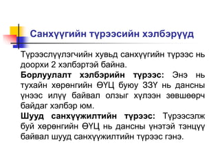 Санхүүгийн түрээсийн хэлбэрүүд
Түрээслүүлэгчийн хувьд санхүүгийн түрээс нь
доорхи 2 хэлбэртэй байна.
Борлуулалт хэлбэрийн түрээс: Энэ нь
тухайн хөрөнгийн ӨҮЦ буюу ЗЗҮ нь дансны
үнээс илүү байвал олзыг хүлээн зөвшөөрч
байдаг хэлбэр юм.
Шууд санхүүжилтийн түрээс: Түрээсэлж
буй хөрөнгийн ӨҮЦ нь дансны үнэтэй тэнцүү
байвал шууд санхүүжилтийн түрээс гэнэ.
 