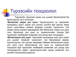 Түрээсийн тооцоолол
Түрээсийн гэрээний үлдэх үнэ цэнийг баталгаатай ба
баталгаагүй гэж 2 ангилдаг.
•Баталгаат үлдэх үнэ цэнэ: Түрээслүүлэгч нь түрээсийн
хугацааны эцэст үлдэх үнэ цэнээс хүлээж буй орлого ямар
нэгэн шалтгааны улмаас буурвал түүнийг түрээслэгч тал
нөхөж төлнө хэмээн зөвшөөрсөн бол баталгаат үлдэх үнэ цэнэ
гэнэ. Баталгаат үнэ цэнэ нь түрээслэгчийн тооцож буй
түрээсийн төлбөрийн өнөөгийн үнэ цэнэд орж тооцогддог.
•Баталгаагүй үнэ цэнэ: Түрээсийн хугацааны эцэс дэх үлдэх
үнэ цэнийг төлөхийг түрээслэгч тал баталаагүй зөвхөн
түрээслүүлэгч тал хүлээн зөвшөөрч байвал баталгаагүй үлдэх
үнэ цэнэ гэнэ. Баталгаагүй үнэ цэнэ нь түрээслэгчийн
тооцоолж буй түрээсийн төлбөрийн өнөөгийн үнэ цэнэд орж
тооцогддоггүй харин түрээслүүлэгчийн хувьд өнөөгийн үнэ
цэнийн тооцоололд оруулна
 