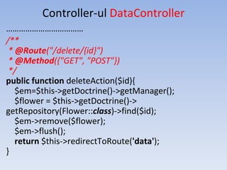 Controller-ul DataController
………………………………
/**
* @Route("/delete/{id}")
* @Method({"GET", "POST"})
*/
public function deleteAction($id){
$em=$this->getDoctrine()->getManager();
$flower = $this->getDoctrine()->
getRepository(Flower::class)->find($id);
$em->remove($flower);
$em->flush();
return $this->redirectToRoute('data');
}
 