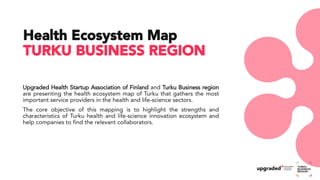 Upgraded Health Startup Association of Finland and Turku Business region
are presenting the health ecosystem map of Turku that gathers the most
important service providers in the health and life-science sectors.
The core objective of this mapping is to highlight the strengths and
characteristics of Turku health and life-science innovation ecosystem and
help companies to find the relevant collaborators.
Health Ecosystem Map
TURKU BUSINESS REGION
 