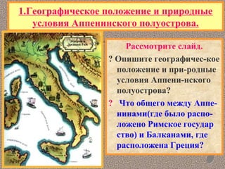 1.Географическое положение и природные
условия Аппенинского полуострова.
Рассмотрите слайд.
? Опишите географичес-кое
положение и при-родные
условия Аппени-нского
полуострова?
? Что общего между Аппе-
нинами(где было распо-
ложено Римское государ
ство) и Балканами, где
расположена Греция?
 