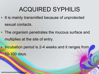 ACQUIRED SYPHILIS
• It is mainly transmitted because of unprotected
sexual contacts.
• The organism penetrates the mucous surface and
multiplies at the site of entry.
• Incubation period is 2-4 weeks and it ranges from
10-100 days.
 