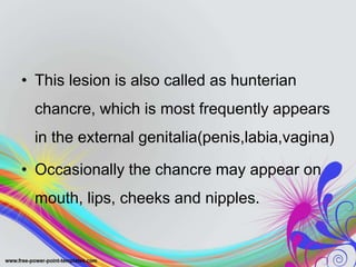 • This lesion is also called as hunterian
chancre, which is most frequently appears
in the external genitalia(penis,labia,vagina)
• Occasionally the chancre may appear on
mouth, lips, cheeks and nipples.
 