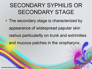 SECONDARY SYPHILIS OR
SECONDARY STAGE
• The secondary stage is characterized by
appearance of widespread papular skin
rashus particularlly on trunk and extrimities
and mucous patches in the oropharynx.
 
