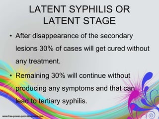 LATENT SYPHILIS OR
LATENT STAGE
• After disappearance of the secondary
lesions 30% of cases will get cured without
any treatment.
• Remaining 30% will continue without
producing any symptoms and that can
lead to tertiary syphilis.
 