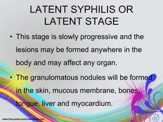 LATENT SYPHILIS OR
LATENT STAGE
• This stage is slowly progressive and the
lesions may be formed anywhere in the
body and may affect any organ.
• The granulomatous nodules will be formed
in the skin, mucous membrane, bones,
tongue, liver and myocardium.
 
