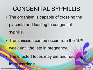 CONGENITAL SYPHILLIS
• The organism is capable of crossing the
placenta and leading to congenital
syphilis.
• Transmission can be occur from the 10th
week until the late in pregnancy.
• The infected feces may die and resulting
in miscarriage.
 