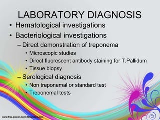 LABORATORY DIAGNOSIS
• Hematological investigations
• Bacteriological investigations
– Direct demonstration of treponema
• Microscopic studies
• Direct fluorescent antibody staining for T.Pallidum
• Tissue biopsy
– Serological diagnosis
• Non treponemal or standard test
• Treponemal tests
 