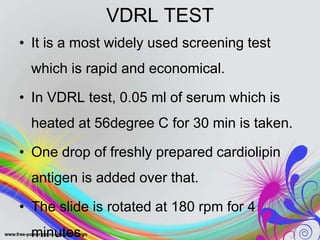 VDRL TEST
• It is a most widely used screening test
which is rapid and economical.
• In VDRL test, 0.05 ml of serum which is
heated at 56degree C for 30 min is taken.
• One drop of freshly prepared cardiolipin
antigen is added over that.
• The slide is rotated at 180 rpm for 4
minutes.
 