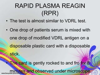 RAPID PLASMA REAGIN
(RPR)
• The test is almost similar to VDRL test.
• One drop of patients serum is mixed with
one drop of modified VDRL antigen on a
disposable plastic card with a disposable
stick.
• The card is gently rocked to and fro for 8
minutes and observed under microscope.
 