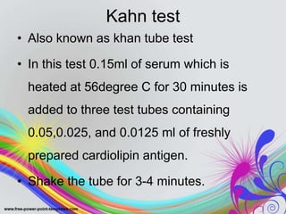 Kahn test
• Also known as khan tube test
• In this test 0.15ml of serum which is
heated at 56degree C for 30 minutes is
added to three test tubes containing
0.05,0.025, and 0.0125 ml of freshly
prepared cardiolipin antigen.
• Shake the tube for 3-4 minutes.
 