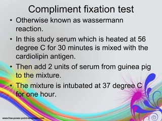 Compliment fixation test
• Otherwise known as wassermann
reaction.
• In this study serum which is heated at 56
degree C for 30 minutes is mixed with the
cardiolipin antigen.
• Then add 2 units of serum from guinea pig
to the mixture.
• The mixture is intubated at 37 degree C
for one hour.
 