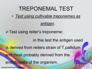 TREPONEMAL TEST
• Test using cultivable treponemes as
antigen.
Test using reiter’s treponeme:
in this test the antigen used
is derived from reiters strain of T.pallidum
and most probably derived from the
endoflagella of the organism.
 