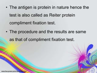 • The antigen is protein in nature hence the
test is also called as Reiter protein
compliment fixation test.
• The procedure and the results are same
as that of compliment fixation test.
 