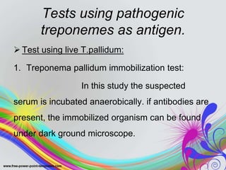Tests using pathogenic
treponemes as antigen.
 Test using live T.pallidum:
1. Treponema pallidum immobilization test:
In this study the suspected
serum is incubated anaerobically. if antibodies are
present, the immobilized organism can be found
under dark ground microscope.
 