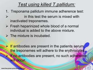 Test using killed T.pallidum:
1. Treponama pallidum immune adherence test:
 in this test the serum is mixed with
inactivated treponemes.
 Fresh heparinized whole blood of a normal
individual is added to the above mixture.
 The mixture is incubated.
 If antibodies are present in the patients serum,
the treponemes will adhere to the erythrocytes.
 If no antibodies are present, no such adherence
will occur.
 