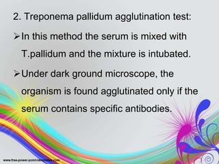 2. Treponema pallidum agglutination test:
In this method the serum is mixed with
T.pallidum and the mixture is intubated.
Under dark ground microscope, the
organism is found agglutinated only if the
serum contains specific antibodies.
 