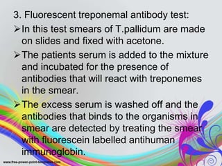 3. Fluorescent treponemal antibody test:
In this test smears of T.pallidum are made
on slides and fixed with acetone.
The patients serum is added to the mixture
and incubated for the presence of
antibodies that will react with treponemes
in the smear.
The excess serum is washed off and the
antibodies that binds to the organisms in
smear are detected by treating the smear
with fluorescein labelled antihuman
immunoglobin.
 