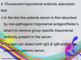 4. Fluorescent treponemal antibody adsorption
test:
In the test the patients serum is first absorbed
by non-pathogenic treponemal antigen(Reiter’s
strain) to remove group specific treponemal
antibody present in the serum.
The test can detect both IgG & IgM antibodies
present in patients serum.
 