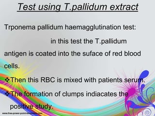 Test using T.pallidum extract
Trponema pallidum haemagglutination test:
in this test the T.pallidum
antigen is coated into the suface of red blood
cells.
Then this RBC is mixed with patients serum.
The formation of clumps indiacates the
positive study.
 