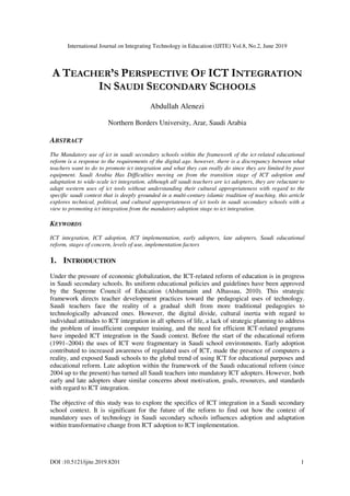 International Journal on Integrating Technology in Education (IJITE) Vol.8, No.2, June 2019
DOI :10.5121/ijite.2019.8201 1
A TEACHER’S PERSPECTIVE OF ICT INTEGRATION
IN SAUDI SECONDARY SCHOOLS
Abdullah Alenezi
Northern Borders University, Arar, Saudi Arabia
ABSTRACT
The Mandatory use of ict in saudi secondary schools within the framework of the ict-related educational
reform is a response to the requirements of the digital age. however, there is a discrepancy between what
teachers want to do to promote ict integration and what they can really do since they are limited by poor
equipment. Saudi Arabia Has Difficulties moving on from the transition stage of ICT adoption and
adaptation to wide-scale ict integration. although all saudi teachers are ict adopters, they are reluctant to
adapt western uses of ict tools without understanding their cultural appropriateness with regard to the
specific saudi context that is deeply grounded in a multi-century islamic tradition of teaching. this article
explores technical, political, and cultural appropriateness of ict tools in saudi secondary schools with a
view to promoting ict integration from the mandatory adoption stage to ict integration.
KEYWORDS
ICT integration, ICT adoption, ICT implementation, early adopters, late adopters, Saudi educational
reform, stages of concern, levels of use, implementation factors
1. INTRODUCTION
Under the pressure of economic globalization, the ICT-related reform of education is in progress
in Saudi secondary schools. Its uniform educational policies and guidelines have been approved
by the Supreme Council of Education (Alshumaim and Alhassau, 2010). This strategic
framework directs teacher development practices toward the pedagogical uses of technology.
Saudi teachers face the reality of a gradual shift from more traditional pedagogies to
technologically advanced ones. However, the digital divide, cultural inertia with regard to
individual attitudes to ICT integration in all spheres of life, a lack of strategic planning to address
the problem of insufficient computer training, and the need for efficient ICT-related programs
have impeded ICT integration in the Saudi context. Before the start of the educational reform
(1991–2004) the uses of ICT were fragmentary in Saudi school environments. Early adoption
contributed to increased awareness of regulated uses of ICT, made the presence of computers a
reality, and exposed Saudi schools to the global trend of using ICT for educational purposes and
educational reform. Late adoption within the framework of the Saudi educational reform (since
2004 up to the present) has turned all Saudi teachers into mandatory ICT adopters. However, both
early and late adopters share similar concerns about motivation, goals, resources, and standards
with regard to ICT integration.
The objective of this study was to explore the specifics of ICT integration in a Saudi secondary
school context. It is significant for the future of the reform to find out how the context of
mandatory uses of technology in Saudi secondary schools influences adoption and adaptation
within transformative change from ICT adoption to ICT implementation.
 