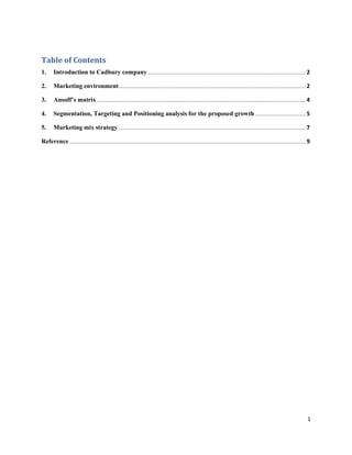 Table of Contents
1. Introduction to Cadbury company.............................................................................................................2
2. Marketing environment.................................................................................................................................2
3. Ansoff’s matrix ................................................................................................................................................4
4. Segmentation, Targeting and Positioning analysis for the proposed growth ...................................5
5. Marketing mix strategy .................................................................................................................................7
Reference ...................................................................................................................................................................9
1
 