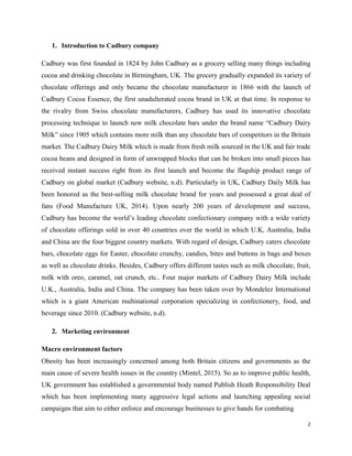 1. Introduction to Cadbury company
Cadbury was first founded in 1824 by John Cadbury as a grocery selling many things including
cocoa and drinking chocolate in Birmingham, UK. The grocery gradually expanded its variety of
chocolate offerings and only became the chocolate manufacturer in 1866 with the launch of
Cadbury Cocoa Essence, the first unadulterated cocoa brand in UK at that time. In response to
the rivalry from Swiss chocolate manufacturers, Cadbury has used its innovative chocolate
processing technique to launch new milk chocolate bars under the brand name “Cadbury Dairy
Milk” since 1905 which contains more milk than any chocolate bars of competitors in the Britain
market. The Cadbury Dairy Milk which is made from fresh milk sourced in the UK and fair trade
cocoa beans and designed in form of unwrapped blocks that can be broken into small pieces has
received instant success right from its first launch and become the flagship product range of
Cadbury on global market (Cadbury website, n.d). Particularly in UK, Cadbury Daily Milk has
been honored as the best-selling milk chocolate brand for years and possessed a great deal of
fans (Food Manufacture UK, 2014). Upon nearly 200 years of development and success,
Cadbury has become the world’s leading chocolate confectionary company with a wide variety
of chocolate offerings sold in over 40 countries over the world in which U.K, Australia, India
and China are the four biggest country markets. With regard of design, Cadbury caters chocolate
bars, chocolate eggs for Easter, chocolate crunchy, candies, bites and buttons in bags and boxes
as well as chocolate drinks. Besides, Cadbury offers different tastes such as milk chocolate, fruit,
milk with oreo, caramel, oat crunch, etc.. Four major markets of Cadbury Dairy Milk include
U.K., Australia, India and China. The company has been taken over by Mondelez International
which is a giant American multinational corporation specializing in confectionery, food, and
beverage since 2010. (Cadbury website, n.d).
2. Marketing environment
Macro environment factors
Obesity has been increasingly concerned among both Britain citizens and governments as the
main cause of severe health issues in the country (Mintel, 2015). So as to improve public health,
UK government has established a governmental body named Publish Heath Responsibility Deal
which has been implementing many aggressive legal actions and launching appealing social
campaigns that aim to either enforce and encourage businesses to give hands for combating
2
 
