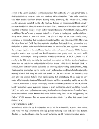 obesity in the society. Cadbury’s competitors such as Mars and Nestle have also actively opted in
these campaigns as a way to show their corporate social responsibly. These social campaigns
also direct Britain customers towards healthy eating. Especially, the ‘Healthy lives, healthy
people’ campaign launched by the UK Chartered Institute of Environmental Health directly
alerts British citizens about the downside of confectionery products which contain high levels of
sugar that is the main cause of obesity and severe related diseases (Public Health England, 2014).
In addition, ‘fat tax’ which is imposed on the level of sugar in confectionary products is highly
likely to be passed in very near future. This policy is expected to enforce confectionary
companies to reformulate their ingredients towards healthier way (Keynote, 2015). Moreover,
the latest Food and Drink labeling regulation stipulates that confectionary companies have
obligations to present trustworthy information about the amount of fat, salt, sugar and calories on
the packages together with suitable and healthy intake references (Keynote, 2015). Besides,
empirical studies have revealed that British customers are getting more and more health
conscious. According to a survey conducted by Healthy Lifestyles UK in 2015, about 34% of
people in the UK notice carefully the nutritional information provided on products’ packages
when they are considering and comparing different brands (Public Health England, 2014). In
addition, more and more Britain customers are following healthy eating trends (Mintel, 2015).
Healthy eating is not only a way to combat obesity and maintain good health but also a type of a
trending lifestyle with many fad diets such as the 5:2 Diet, the Alkaline Diet and the M-Plan
Diet, etc. The common features of all healthy eating diets are reducing fat and sugar in daily
meals while improving intakes of fibers and vitamins and fibers so as to lose weight and keep fit.
Moreover, the number of weight loss surgery cases has dropped significantly in the UK, instead,
healthy eating has become even more popular as a safe method for natural weight loss (Mintel,
2014). As a chocolate confectionary company, Cadbury has faced major threats from all of above
macro environment factors. On the other view, healthy eating trend can be an opportunity for
Cadbury if this company has an appropriate marketing strategy to adapt this market trend
(Mintel, 2016)
Microenvironment factors
According to Mintel (2016), UK chocolate market has been featured by relatively flat volume
sales with very high competition from key players including Mars and Nestle and Ferrero.
Besides, buying chocolate as a treat for oneself and gifting are still two most important reasons
3
 