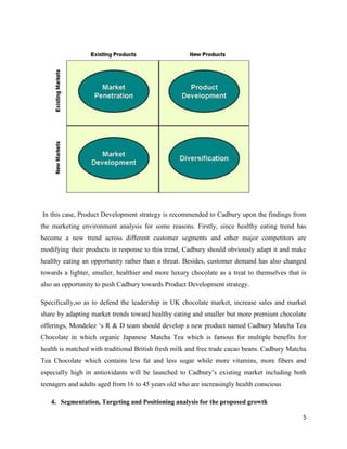 In this case, Product Development strategy is recommended to Cadbury upon the findings from
the marketing environment analysis for some reasons. Firstly, since healthy eating trend has
become a new trend across different customer segments and other major competitors are
modifying their products in response to this trend, Cadbury should obviously adapt it and make
healthy eating an opportunity rather than a threat. Besides, customer demand has also changed
towards a lighter, smaller, healthier and more luxury chocolate as a treat to themselves that is
also an opportunity to push Cadbury towards Product Development strategy.
Specifically,so as to defend the leadership in UK chocolate market, increase sales and market
share by adapting market trends toward healthy eating and smaller but more premium chocolate
offerings, Mondelez ‘s R & D team should develop a new product named Cadbury Matcha Tea
Chocolate in which organic Japanese Matcha Tea which is famous for multiple benefits for
health is matched with traditional British fresh milk and free trade cacao beans. Cadbury Matcha
Tea Chocolate which contains less fat and less sugar while more vitamins, more fibers and
especially high in antioxidants will be launched to Cadbury’s existing market including both
teenagers and adults aged from 16 to 45 years old who are increasingly health conscious
4. Segmentation, Targeting and Positioning analysis for the proposed growth
5
 