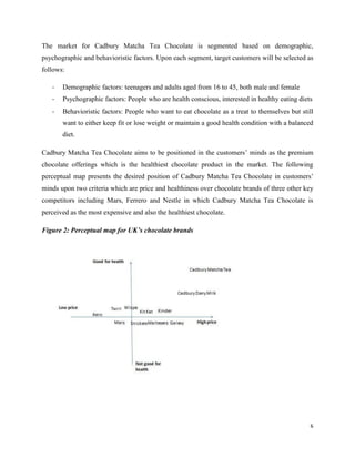 The market for Cadbury Matcha Tea Chocolate is segmented based on demographic,
psychographic and behavioristic factors. Upon each segment, target customers will be selected as
follows:
- Demographic factors: teenagers and adults aged from 16 to 45, both male and female
- Psychographic factors: People who are health conscious, interested in healthy eating diets
- Behavioristic factors: People who want to eat chocolate as a treat to themselves but still
want to either keep fit or lose weight or maintain a good health condition with a balanced
diet.
Cadbury Matcha Tea Chocolate aims to be positioned in the customers’ minds as the premium
chocolate offerings which is the healthiest chocolate product in the market. The following
perceptual map presents the desired position of Cadbury Matcha Tea Chocolate in customers’
minds upon two criteria which are price and healthiness over chocolate brands of three other key
competitors including Mars, Ferrero and Nestle in which Cadbury Matcha Tea Chocolate is
perceived as the most expensive and also the healthiest chocolate.
Figure 2: Perceptual map for UK’s chocolate brands
6
 