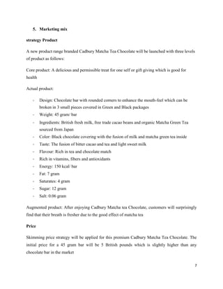 5. Marketing mix
strategy Product
A new product range branded Cadbury Matcha Tea Chocolate will be launched with three levels
of product as follows:
Core product: A delicious and permissible treat for one self or gift giving which is good for
health
Actual product:
- Design: Chocolate bar with rounded corners to enhance the mouth-feel which can be
broken in 3 small pieces covered in Green and Black packages
- Weight: 45 gram/ bar
- Ingredients: British fresh milk, free trade cacao beans and organic Matcha Green Tea
sourced from Japan
- Color: Black chocolate covering with the fusion of milk and matcha green tea inside
- Taste: The fusion of bitter cacao and tea and light sweet milk
- Flavour: Rich in tea and chocolate match
- Rich in vitamins, fibers and antioxidants
- Energy: 150 kcal/ bar
- Fat: 7 gram
- Saturates: 4 gram
- Sugar: 12 gram
- Salt: 0.06 gram
Augmented product: After enjoying Cadbury Matcha tea Chocolate, customers will surprisingly
find that their breath is fresher due to the good effect of matcha tea
Price
Skimming price strategy will be applied for this premium Cadbury Matcha Tea Chocolate. The
initial price for a 45 gram bar will be 5 British pounds which is slightly higher than any
chocolate bar in the market
7
 